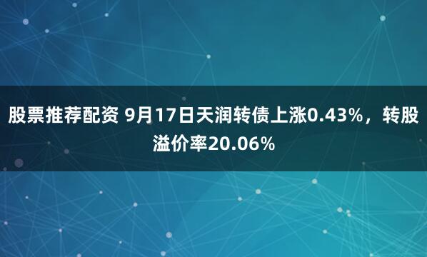 股票推荐配资 9月17日天润转债上涨0.43%，转股溢价率20.06%
