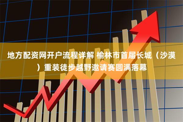 地方配资网开户流程详解 榆林市首届长城（沙漠）重装徒步越野邀请赛圆满落幕