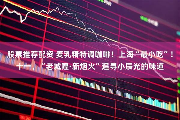 股票推荐配资 麦乳精特调咖啡！上海“最小吃”！十一，“老城隍·新烟火”追寻小辰光的味道