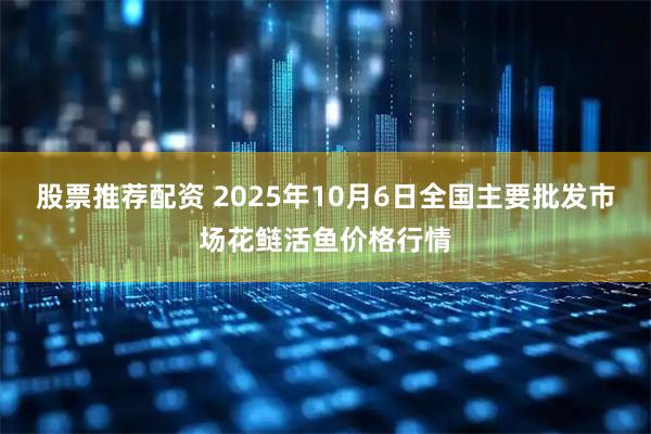 股票推荐配资 2025年10月6日全国主要批发市场花鲢活鱼价格行情