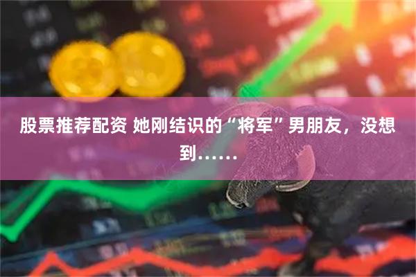 股票推荐配资 她刚结识的“将军”男朋友，没想到……