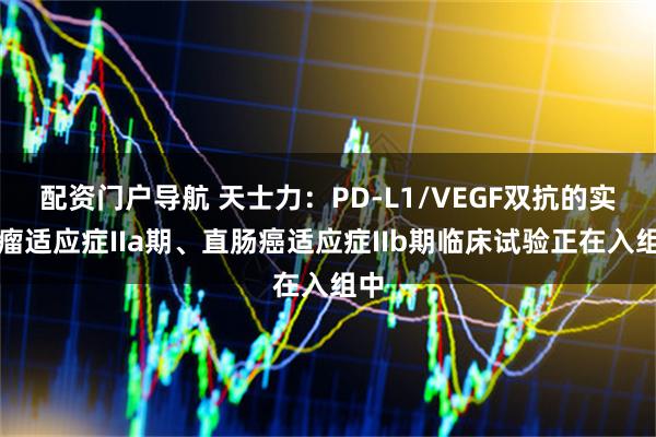 配资门户导航 天士力：PD-L1/VEGF双抗的实体瘤适应症IIa期、直肠癌适应症IIb期临床试验正在入组中