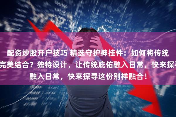 配资炒股开户技巧 精选守护神挂件：如何将传统文化与现代生活完美结合？独特设计，让传统庇佑融入日常，快来探寻这份别样融合！