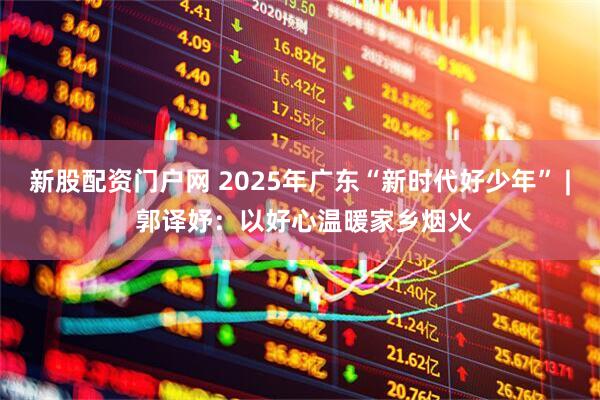 新股配资门户网 2025年广东“新时代好少年” | 郭译妤：以好心温暖家乡烟火