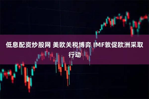 低息配资炒股网 美欧关税博弈 IMF敦促欧洲采取行动