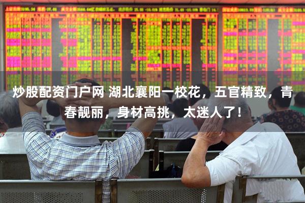 炒股配资门户网 湖北襄阳一校花，五官精致，青春靓丽，身材高挑，太迷人了！