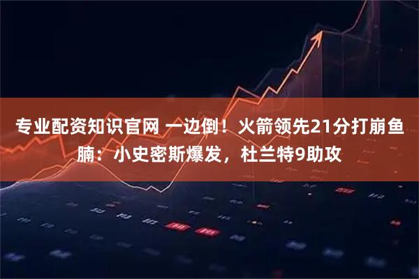 专业配资知识官网 一边倒！火箭领先21分打崩鱼腩：小史密斯爆发，杜兰特9助攻