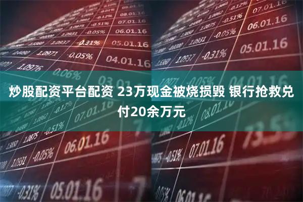 炒股配资平台配资 23万现金被烧损毁 银行抢救兑付20余万元
