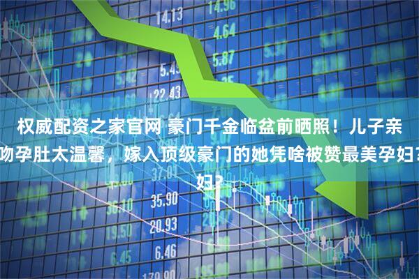 权威配资之家官网 豪门千金临盆前晒照！儿子亲吻孕肚太温馨，嫁入顶级豪门的她凭啥被赞最美孕妇？