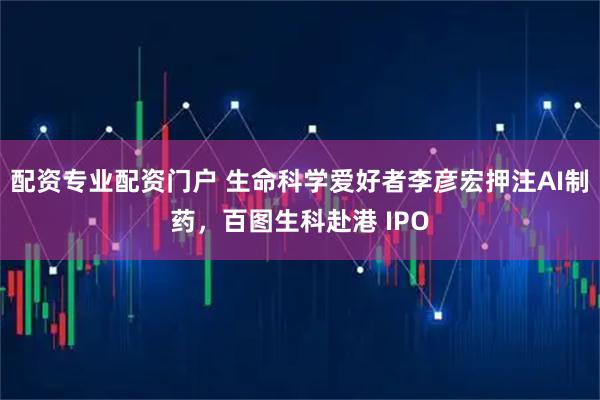 配资专业配资门户 生命科学爱好者李彦宏押注AI制药，百图生科赴港 IPO