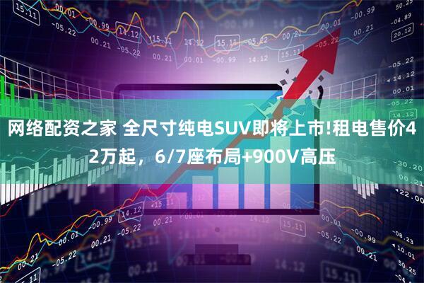 网络配资之家 全尺寸纯电SUV即将上市!租电售价42万起，6/7座布局+900V高压